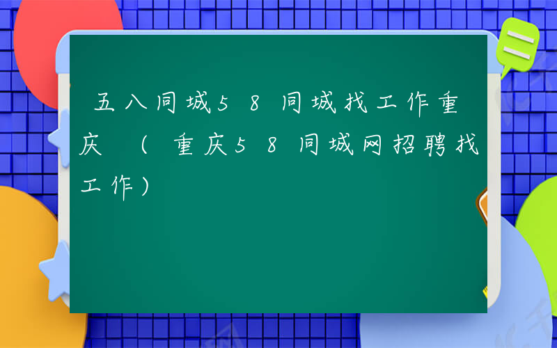 五八同城58同城找工作重庆 (重庆58同城网招聘找工作)